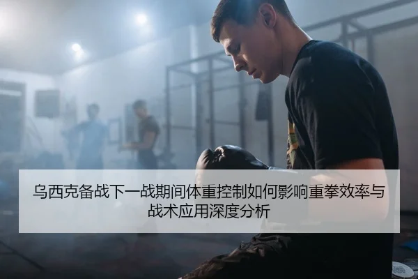 乌西克备战下一战期间体重控制如何影响重拳效率与战术应用深度分析
